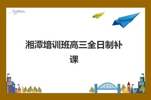 湘潭培训班高三全日制补课集训营哪个比较好网？2025年权威排名、择校标准与报读全攻略