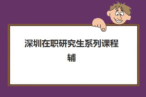 深圳在职研究生系列课程辅导培训机构有哪些？2025年最新排名与选择指南