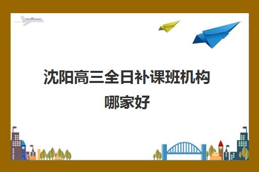 沈阳高三全日补课班机构哪家好(实力排名)如何查询？2025年最新权威榜单、择校标准与成功案例深度解析
