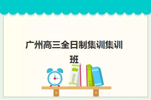 广州高三全日制集训集训班哪个好一点？2025年最新权威排名、选择标准与科学择校全指南