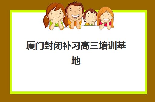 厦门封闭补习高三培训基地有哪些地方？2023年最新排名解析、择校指南与成功案例全攻略