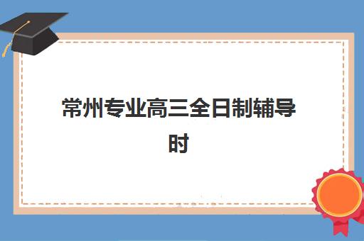 常州专业高三全日制辅导时间2025年公布了吗？最新招生日程、机构对比与择校全指南