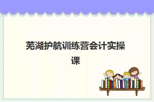 芜湖护航训练营会计实操课程2025报名时间是多少？最新时间表、报名流程与备考指南全解析