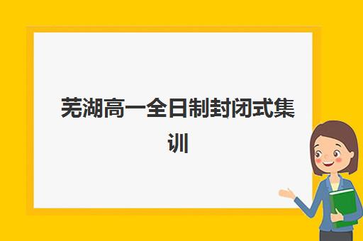 芜湖高一全日制封闭式集训2025年报名时间如何查询？最新权威日程、TOP5机构对比与科学择校全指南