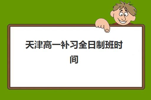 天津高一补习全日制班时间2025年具体时间如何查询？最新安排与机构对比指南