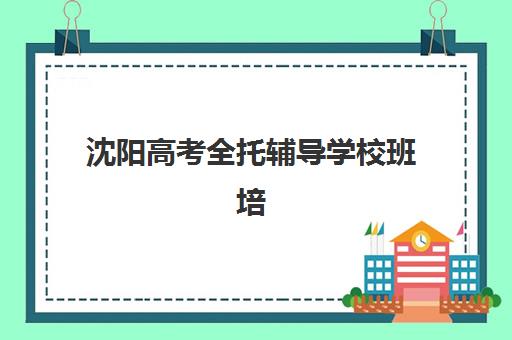 沈阳高考全托辅导学校班培训机构哪家好？2025年权威排名深度解析与科学择校全攻略