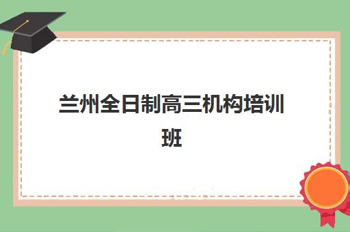 兰州全日制高三机构培训班哪个最好一点？2025年最新排名、择校指南与成功案例解析
