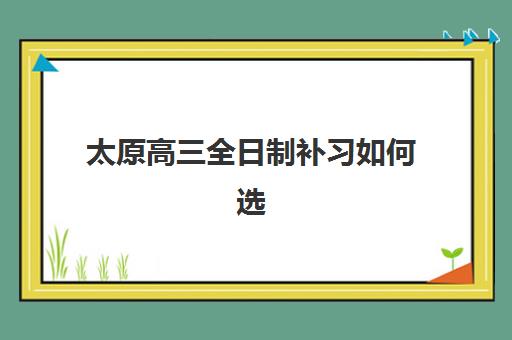 太原高三全日制补习如何选？2025年三大机构服务成本与性价比深度解析