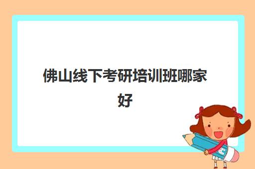 佛山线下考研培训班哪家好一点？2025年精选机构综合对比与择校指南