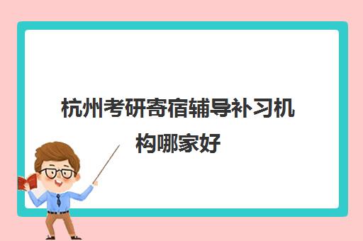 杭州考研寄宿辅导补习机构哪家好(实力排名)如何科学参考？2023年权威TOP5榜单、择校指南与成功案例深度解析