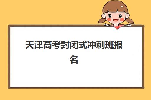 天津高考封闭式冲刺班报名时间及流程安排如何科学规划?2023年最新时间表、报名步骤与注意事项全解析 天津高考封闭式冲刺班报名时间及流程安排如何科学规划?2023年最新时间表、报名步骤与注意事项全解析
