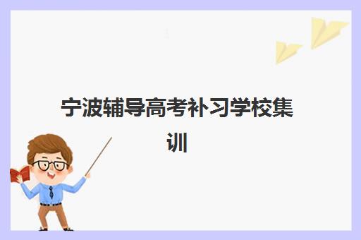 宁波辅导高考补习学校集训营排名一览表最新如何查询？2025年权威榜单、择校指南与备考全攻略