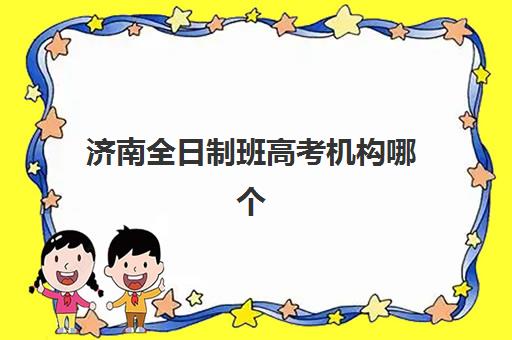 济南全日制班高考机构哪个比较好一点？2025年最新排名、各校特色解析与择校全指南