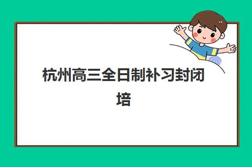 杭州高三全日制补习封闭培训机构寄宿基地如何选择？2025年最新权威排名与科学择校全攻略指南