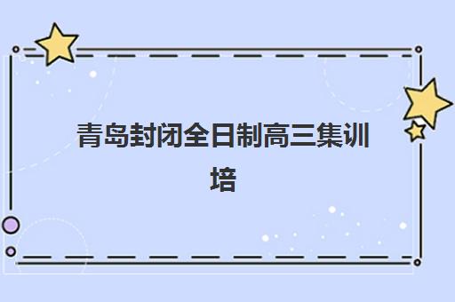 青岛封闭全日制高三集训培训学校排名前十怎么选？2025年十大机构权威评测与科学择校全指南