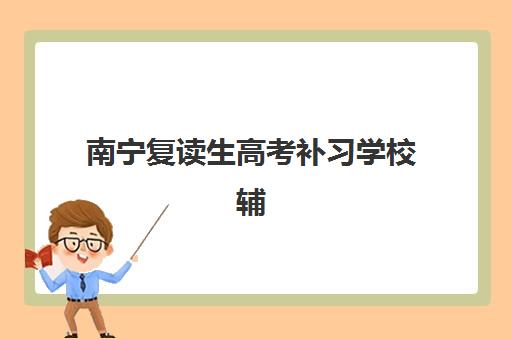 南宁复读生高考补习学校辅导机构哪家强一点啊？2025年权威排名解析与择校指南