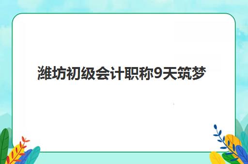 潍坊初级会计职称9天筑梦课程2025年考试时间如何安排？最新考试日程、备考规划与应试技巧全解析
