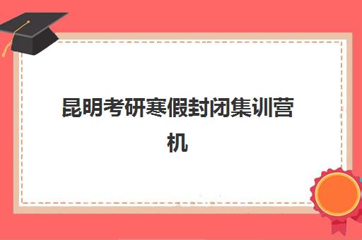 昆明考研寒假封闭集训营机构哪家好？2025年实力排名榜单深度解析、各机构特色优势对比与高性价比择校全攻略