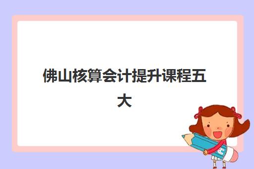 佛山核算会计*升课程五大机构竞争力报告如何解读？2025年最新权威排名、各校核心优势解析与科学择校全攻略