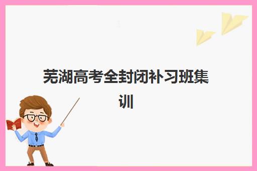 芜湖高考全封闭补习班集训营哪个比较好，2025年学大、新东方等机构效果对比与选择指南