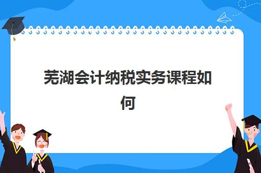 芜湖会计纳税实务课程如何选？5大关键指标评估真账实操机构，助力职场晋升