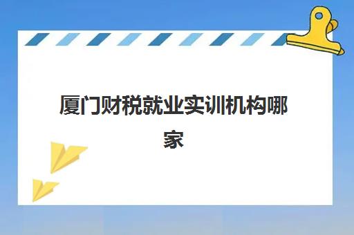 厦门财税就业实训机构哪家强？2025年五大实力机构推荐与避坑指南
