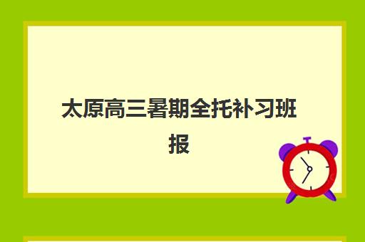 太原高三暑期全托补习班报名时间怎么查？2025年最新官方流程安排表、详细步骤与机构选择全攻略