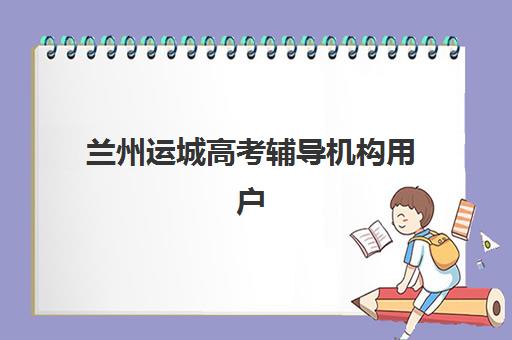 兰州运城高考辅导机构用户口碑白皮书如何查询？2025年最新权威榜单、各校特色解析与科学择校全指南