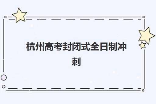 杭州高考封闭式全日制冲刺班辅导机构有哪些地方？2025年最新权威排名榜单与零踩坑择校全攻略深度解析