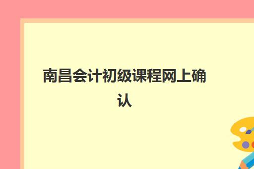南昌会计初级课程网上确认时间2025年如何安排？最新时间表、确认流程与常见问题解答全指南