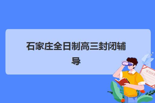 石家庄全日制高三封闭辅导学校哪家好一点？2023年最新排名解析、科学择校指南与避坑攻略