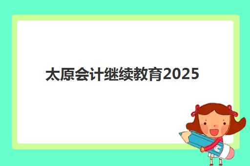 太原会计继续教育2025报名时间：截止12月31日，详细流程与学分要求一览