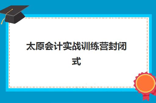 太原会计实战训练营封闭式集训营地址电话如何查询？2025年最新权威机构联系信息与择校指南全解析