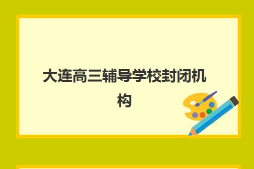 大连高三辅导学校封闭机构成功率最高的是哪个？2025年数据对比、择校指南与成功案例解析