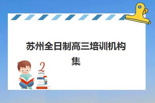 苏州全日制高三培训机构集训营排名前十名学校如何选择？2023年权威榜单、择校标准与报读全指南
