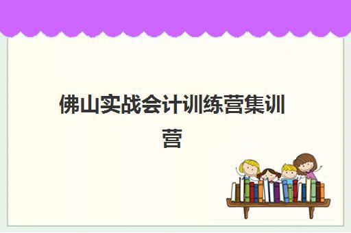 佛山实战会计训练营集训营哪个比较好一点？2025年最新权威对比与科学择校全指南