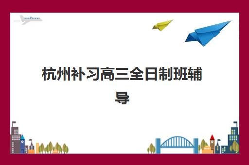 杭州补习高三全日制班辅导班排名一览表如何查询？2025年最新权威榜单、各校特色与择校全指南