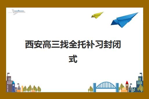 西安高三找全托补习封闭式集训营地址电话如何快速查询？2023年最新联系方式、择校指南与实地考察全攻略