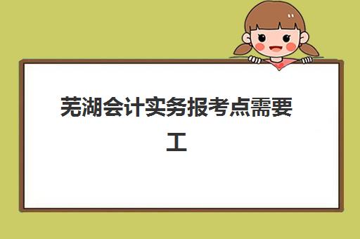 芜湖会计实务报考点需要工作证明吗？2025年最新报名条件、材料准备与审核流程全解析