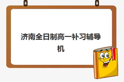 济南全日制高一补习辅导机构排名前三名如何科学参考？2023年最新榜单解析、择校技巧与成功案例全攻略