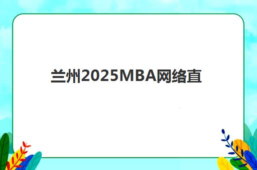 兰州2025MBA网络直播课程封闭学校有哪些学校如何选择？最新课程排名、择校指南与备考全攻略