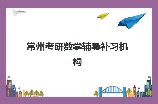 常州考研数学辅导补习机构哪个比较好一点？2025年权威排名前十、师资对比与科学择校全指南