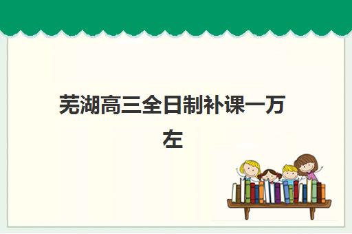 芜湖高三全日制补课一万左右怎么选？2025年靠谱机构与报名指南全解析