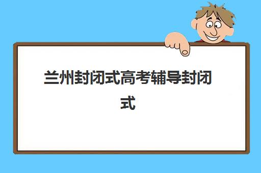 兰州封闭式高考辅导封闭式集训营地址如何查找？2025年最新机构位置清单、择校技巧与实地考察全攻略