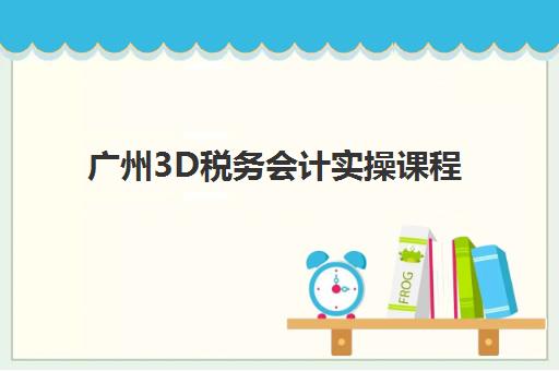 广州3D税务会计实操课程高满意度机构案例集如何获取？2025年最新教学实例深度解析与择校全攻略
