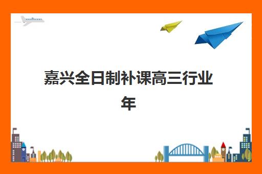 嘉兴全日制补课高三行业年度头部机构公示如何查询最准确？2023年TOP5头部机构详情、公示查询方法与择校指南