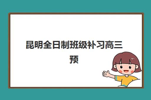 昆明全日制班级补习高三预报名考点有哪些专业？2025年最新专业目录与科学选择全指南