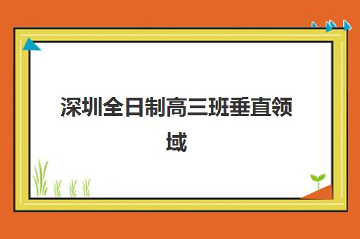 深圳全日制高三班垂直领域TOP10如何科学选择？2023年最新排名解析、择校策略与成功案例全指南