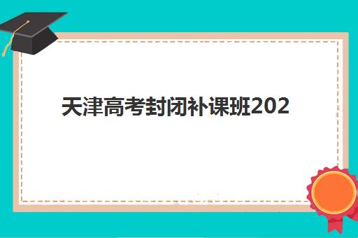 天津高考封闭补课班2025年时间公布如何查询？最新课程安排、择校标准与备考全攻略