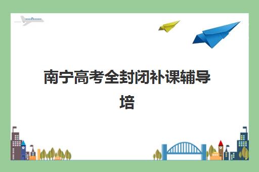 南宁高考全封闭补课辅导培训机构有哪些地方如何选择？2023年最新地点大全、区域特色与择校指南全攻略